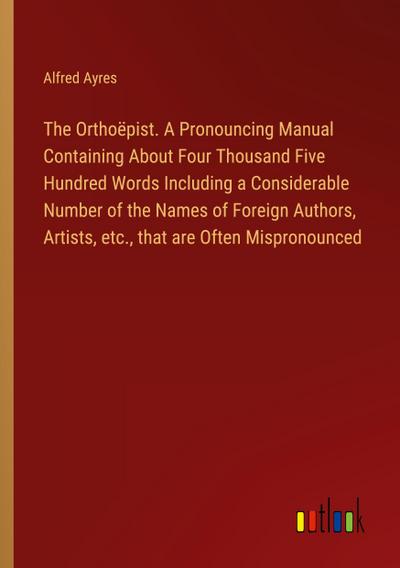 The Orthoëpist. A Pronouncing Manual Containing About Four Thousand Five Hundred Words Including a Considerable Number of the Names of Foreign Authors, Artists, etc., that are Often Mispronounced