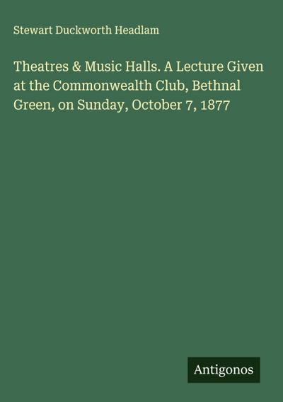 Theatres & Music Halls. A Lecture Given at the Commonwealth Club, Bethnal Green, on Sunday, October 7, 1877