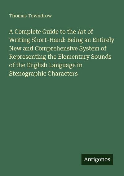 A Complete Guide to the Art of Writing Short-Hand: Being an Entirely New and Comprehensive System of Representing the Elementary Sounds of the English Language in Stenographic Characters