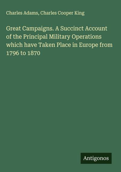 Great Campaigns. A Succinct Account of the Principal Military Operations which have Taken Place in Europe from 1796 to 1870