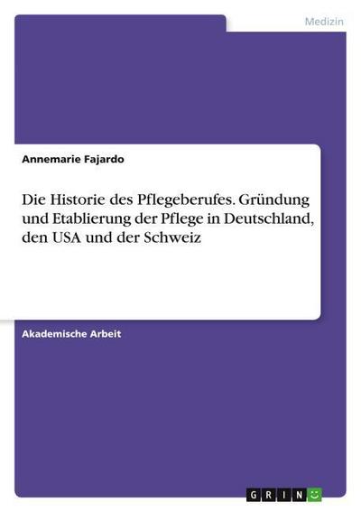 Die Historie des Pflegeberufes. Gründung und Etablierung der Pflege in Deutschland, den USA und der Schweiz