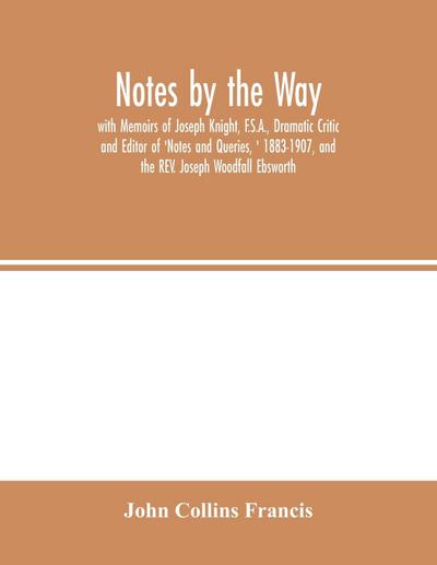 Notes by the Way. with Memoirs of Joseph Knight, F.S.A., Dramatic Critic and Editor of ’Notes and Queries, ’ 1883-1907, and the REV. Joseph Woodfall Ebsworth