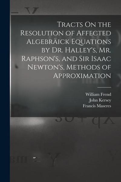 Tracts On the Resolution of Affected Algebräick Equations by Dr. Halley’s, Mr. Raphson’s, and Sir Isaac Newton’s, Methods of Approximation