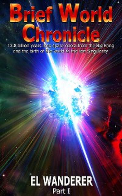 Brief World Chronicle: 13.8 Billion Years Long Space Opera From the Big Bang and the Birth of the World to the Last Singularity, Part 1