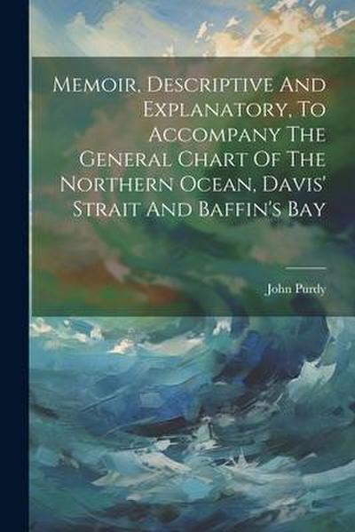 Memoir, Descriptive And Explanatory, To Accompany The General Chart Of The Northern Ocean, Davis’ Strait And Baffin’s Bay