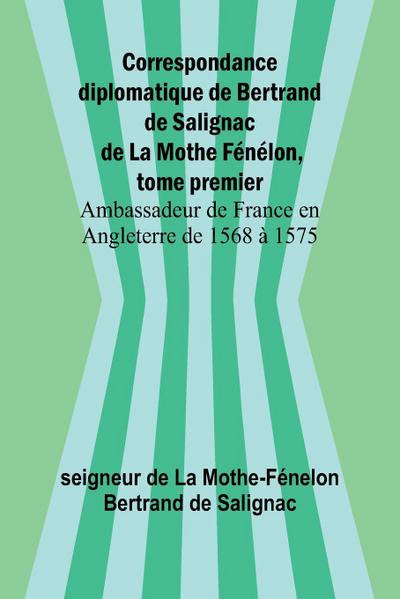 Correspondance diplomatique de Bertrand de Salignac de La Mothe Fénélon, tome premier; Ambassadeur de France en Angleterre de 1568 à 1575
