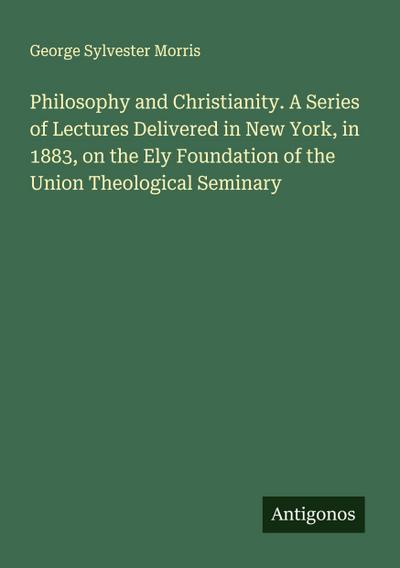 Philosophy and Christianity. A Series of Lectures Delivered in New York, in 1883, on the Ely Foundation of the Union Theological Seminary