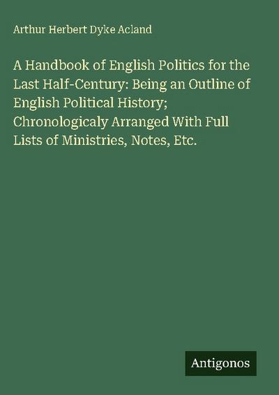 A Handbook of English Politics for the Last Half-Century: Being an Outline of English Political History; Chronologicaly Arranged With Full Lists of Ministries, Notes, Etc.