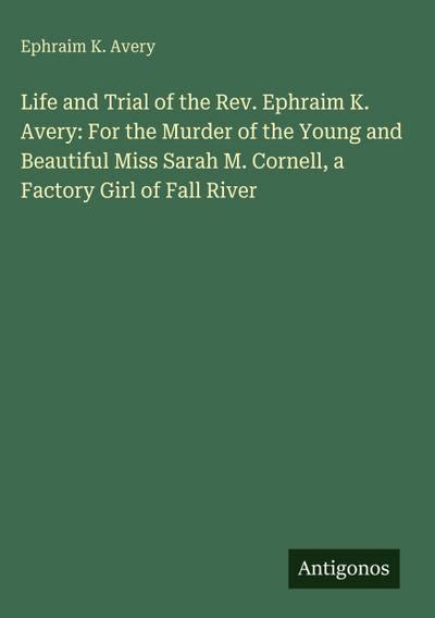 Life and Trial of the Rev. Ephraim K. Avery: For the Murder of the Young and Beautiful Miss Sarah M. Cornell, a Factory Girl of Fall River