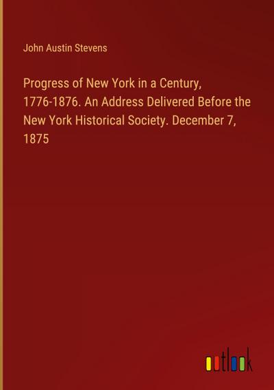 Progress of New York in a Century, 1776-1876. An Address Delivered Before the New York Historical Society. December 7, 1875