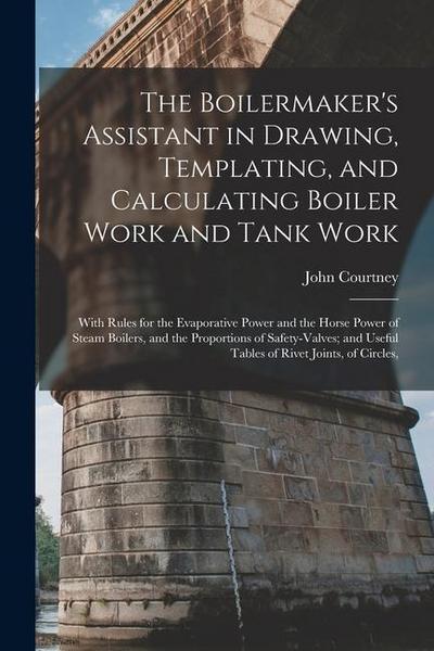 The Boilermaker’s Assistant in Drawing, Templating, and Calculating Boiler Work and Tank Work: With Rules for the Evaporative Power and the Horse Powe
