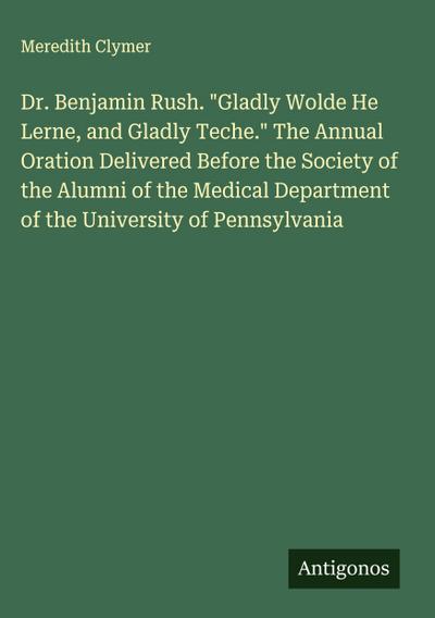 Dr. Benjamin Rush. "Gladly Wolde He Lerne, and Gladly Teche." The Annual Oration Delivered Before the Society of the Alumni of the Medical Department of the University of Pennsylvania