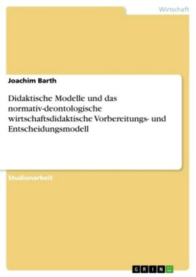 Didaktische Modelle und das normativ-deontologische wirtschaftsdidaktische Vorbereitungs- und Entscheidungsmodell