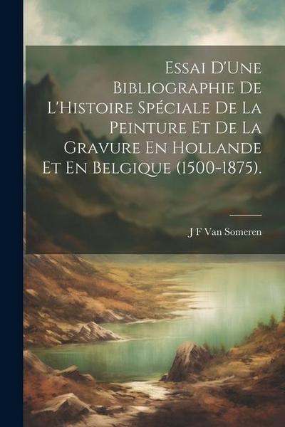 Essai D’Une Bibliographie De L’Histoire Spéciale De La Peinture Et De La Gravure En Hollande Et En Belgique (1500-1875).