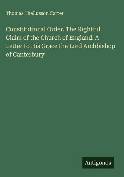 Constitutional Order. The Rightful Claim of the Church of England. A Letter to His Grace the Lord Archbishop of Canterbury