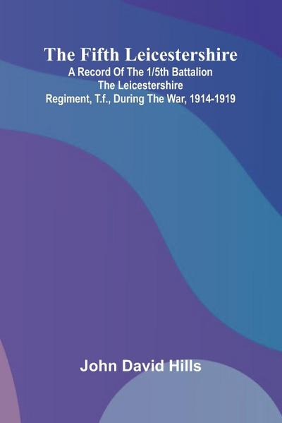The Fifth Leicestershire; A Record of the 1/5th Battalion the Leicestershire Regiment, T.F., During the War, 1914-1919.