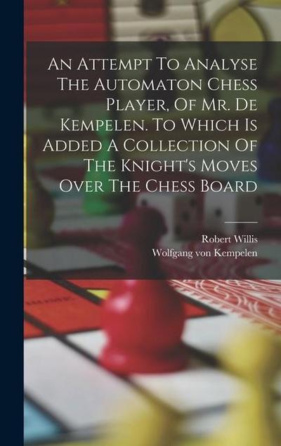 An Attempt To Analyse The Automaton Chess Player, Of Mr. De Kempelen. To Which Is Added A Collection Of The Knight’s Moves Over The Chess Board