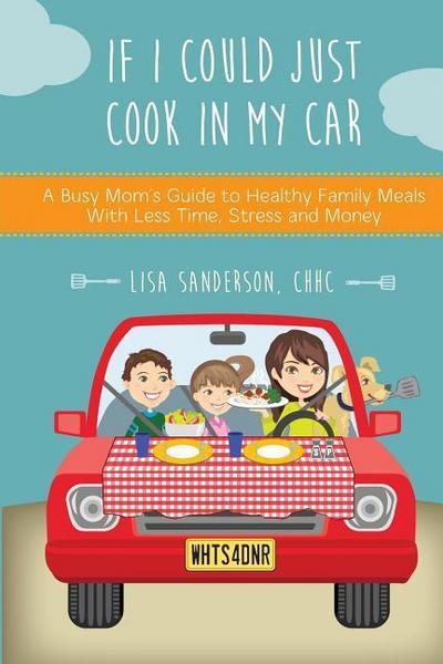 If I Could Just Cook In My Car: A Busy Mom’s Guide to Healthy Family Meals With Less Time, Stress and Money