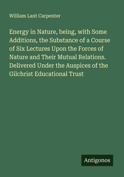 Energy in Nature, being, with Some Additions, the Substance of a Course of Six Lectures Upon the Forces of Nature and Their Mutual Relations. Delivered Under the Auspices of the Gilchrist Educational Trust