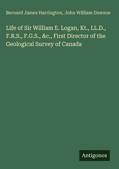 Life of Sir William E. Logan, Kt., LL.D., F.R.S., F.G.S., &c., First Director of the Geological Survey of Canada