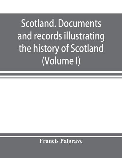 Scotland. Documents and records illustrating the history of Scotland, and the transactions between the crowns of Scotland and England, preserved in the treasury of Her Majesty’s Exchequer. (Volume I)