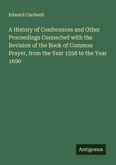 A History of Conferences and Other Proceedings Connected with the Revision of the Book of Common Prayer, from the Year 1558 to the Year 1690