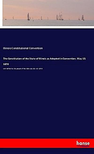 The Constitution of the State of Illinois as Adopted in Convention, May 13, 1870