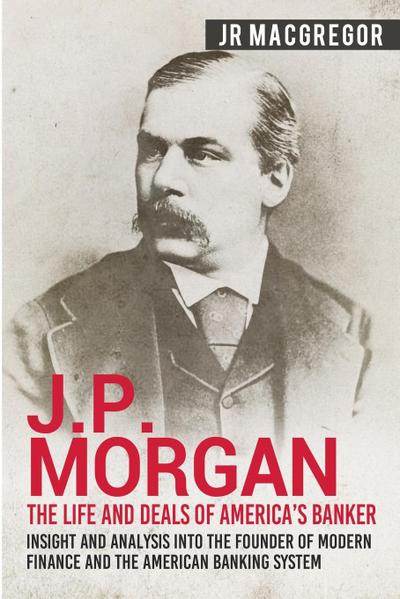 J.P. Morgan - The Life and Deals of America's Banker: Insight and Analysis into the Founder of Modern Finance and the American Banking System ... and Memoirs ? Titans of Industry, Band 2)