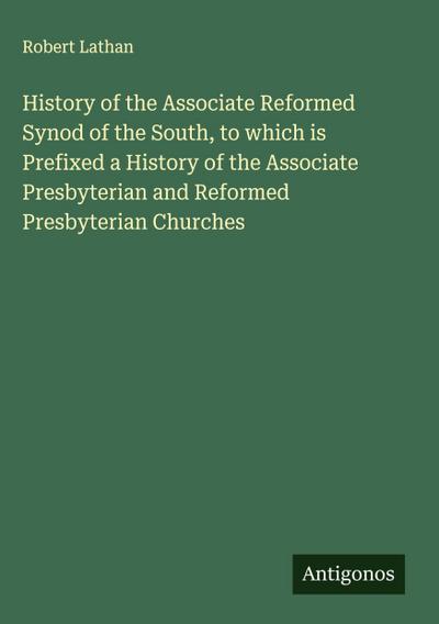 History of the Associate Reformed Synod of the South, to which is Prefixed a History of the Associate Presbyterian and Reformed Presbyterian Churches