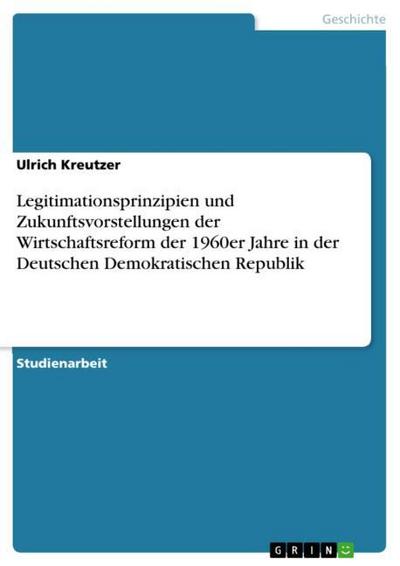 Legitimationsprinzipien und Zukunftsvorstellungen der Wirtschaftsreform der 1960er Jahre in der Deutschen Demokratischen Republik - Ulrich Kreutzer