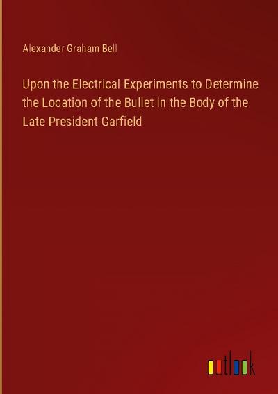 Upon the Electrical Experiments to Determine the Location of the Bullet in the Body of the Late President Garfield