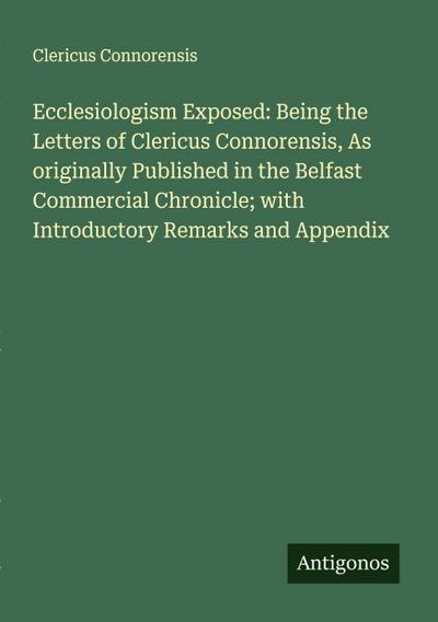 Ecclesiologism Exposed: Being the Letters of Clericus Connorensis, As originally Published in the Belfast Commercial Chronicle; with Introductory Remarks and Appendix