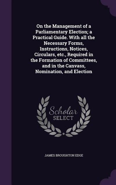 On the Management of a Parliamentary Election; a Practical Guide. With all the Necessary Forms, Instructions, Notices, Circulars, etc., Required in th