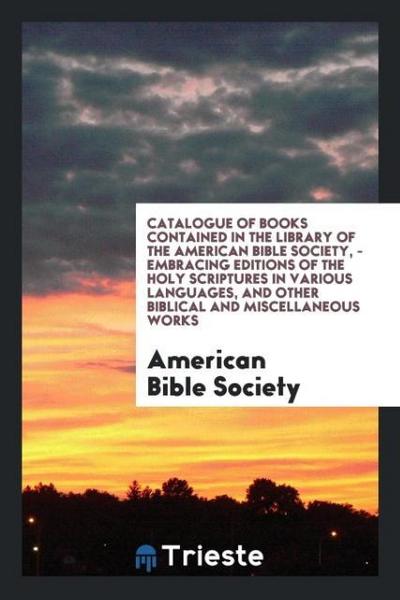 Catalogue of Books Contained in the Library of the American Bible Society, - Embracing Editions of the Holy Scriptures in Various Languages, and Other Biblical and Miscellaneous Works
