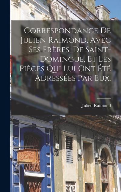 Correspondance De Julien Raimond, Avec Ses Frères, De Saint-domingue, Et Les Pièces Qui Lui Ont Été Adressées Par Eux.