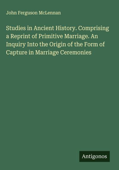 Studies in Ancient History. Comprising a Reprint of Primitive Marriage. An Inquiry Into the Origin of the Form of Capture in Marriage Ceremonies