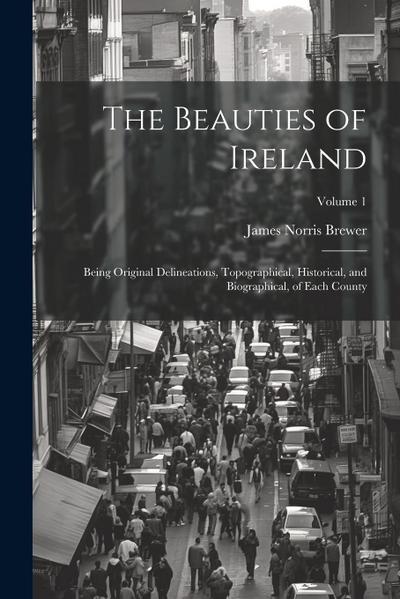 The Beauties of Ireland: Being Original Delineations, Topographical, Historical, and Biographical, of Each County; Volume 1
