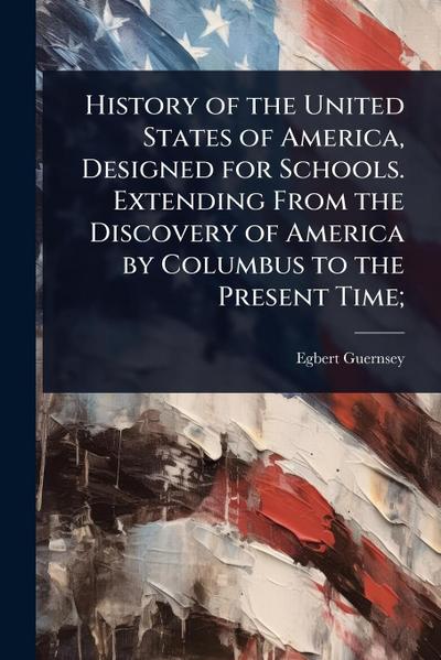 History of the United States of America, Designed for Schools. Extending From the Discovery of America by Columbus to the Present Time;