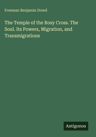 The Temple of the Rosy Cross. The Soul. Its Powers, Migration, and Transmigrations