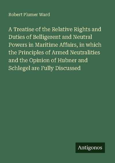 A Treatise of the Relative Rights and Duties of Belligerent and Neutral Powers in Maritime Affairs, in which the Principles of Armed Neutralities and the Opinion of Hubner and Schlegel are Fully Discussed