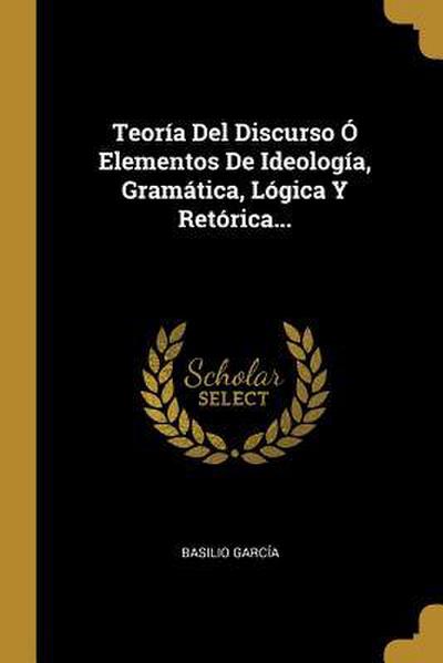 Teoría Del Discurso Ó Elementos De Ideología, Gramática, Lógica Y Retórica...
