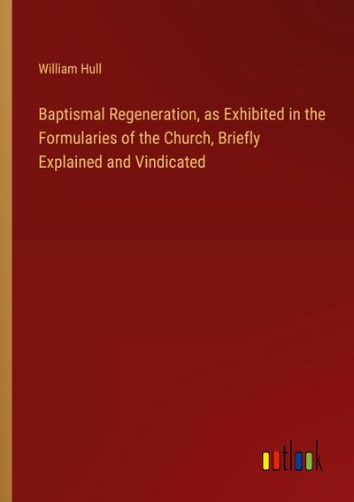 Baptismal Regeneration, as Exhibited in the Formularies of the Church, Briefly Explained and Vindicated