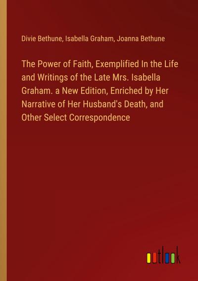 The Power of Faith, Exemplified In the Life and Writings of the Late Mrs. Isabella Graham. a New Edition, Enriched by Her Narrative of Her Husband’s Death, and Other Select Correspondence