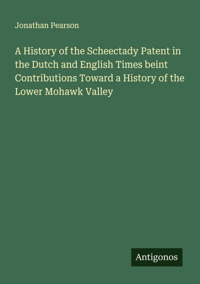 A History of the Scheectady Patent in the Dutch and English Times beint Contributions Toward a History of the Lower Mohawk Valley