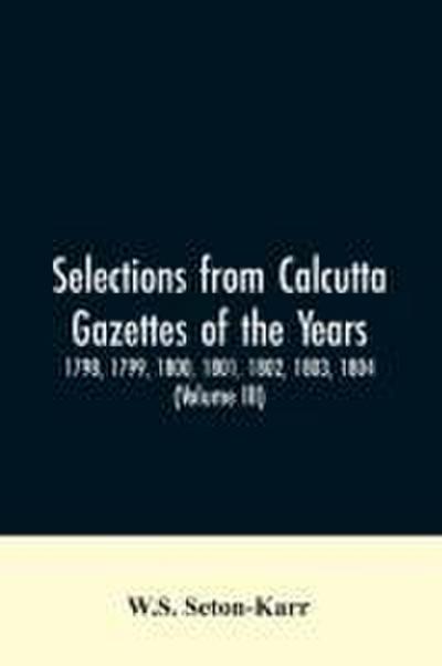 Selections from Calcutta gazettes of the years 1798, 1799, 1800, 1801, 1802, 1803, 1804,And 1805 showing the political and social condition of the English in India eighty years ago (Volume III)