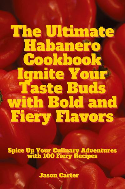 The Ultimate Habanero Cookbook Ignite Your Taste Buds with Bold and Fiery Flavors
