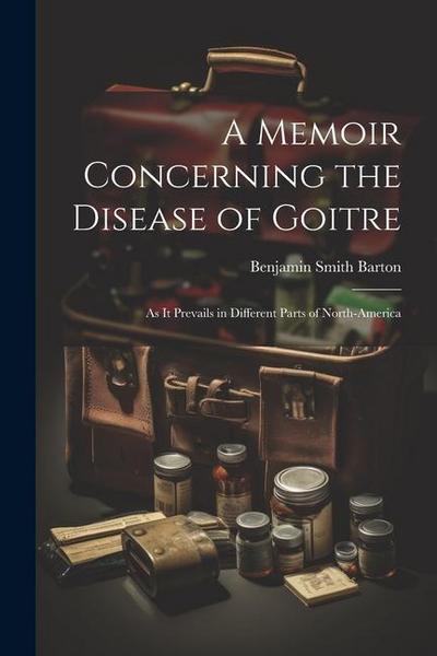 A Memoir Concerning the Disease of Goitre: As it Prevails in Different Parts of North-America