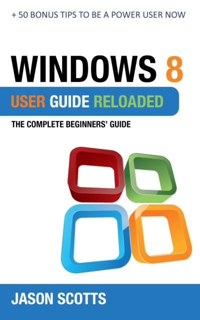Windows 8 User Guide Reloaded : The Complete Beginners’ Guide + 50 Bonus Tips to be a Power User Now!