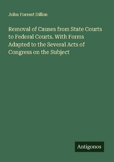 Removal of Causes from State Courts to Federal Courts. With Forms Adapted to the Several Acts of Congress on the Subject