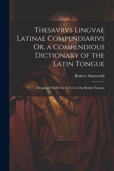 Thesavrvs Lingvae Latinae Compendiarivs Or, a Compendious Dictionary of the Latin Tongue: Designed Chiefly for the Use of the British Nations